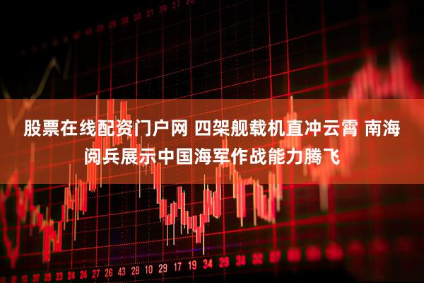 股票在线配资门户网 四架舰载机直冲云霄 南海阅兵展示中国海军作战能力腾飞