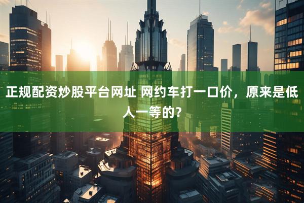 正规配资炒股平台网址 网约车打一口价，原来是低人一等的？