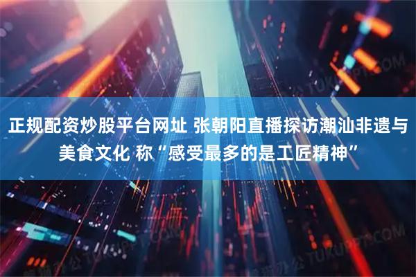 正规配资炒股平台网址 张朝阳直播探访潮汕非遗与美食文化 称“感受最多的是工匠精神”