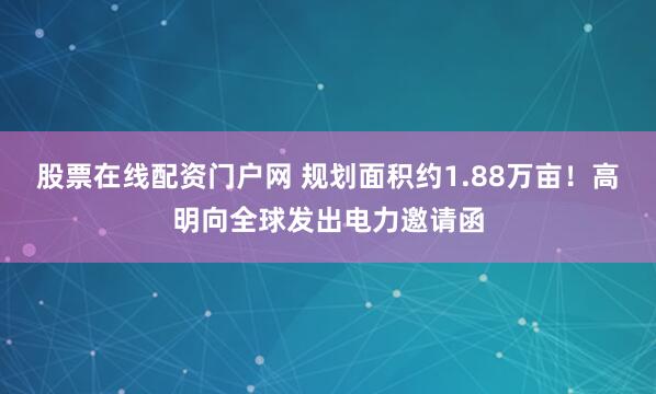 股票在线配资门户网 规划面积约1.88万亩！高明向全球发出电力邀请函