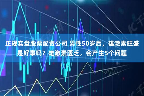 正规实盘股票配资公司 男性50岁后，雄激素旺盛是好事吗？雄激素匮乏，会产生5个问题
