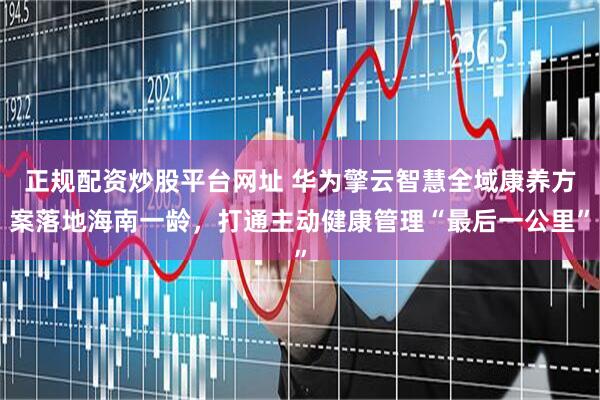 正规配资炒股平台网址 华为擎云智慧全域康养方案落地海南一龄，打通主动健康管理“最后一公里”
