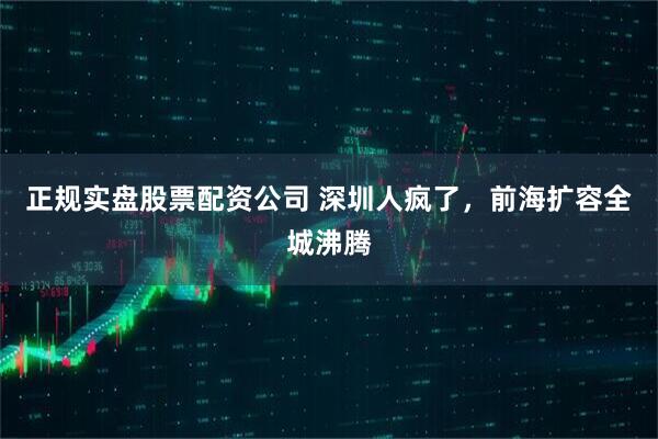 正规实盘股票配资公司 深圳人疯了，前海扩容全城沸腾